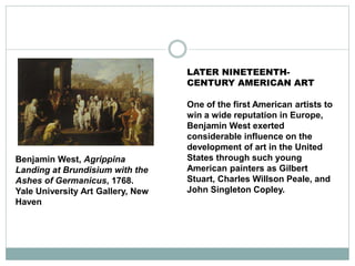 LATER NINETEENTH-
CENTURY AMERICAN ART
One of the first American artists to
win a wide reputation in Europe,
Benjamin West exerted
considerable influence on the
development of art in the United
States through such young
American painters as Gilbert
Stuart, Charles Willson Peale, and
John Singleton Copley.
Benjamin West, Agrippina
Landing at Brundisium with the
Ashes of Germanicus, 1768.
Yale University Art Gallery, New
Haven
 