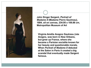 Virginie Amélie Avegno Gautreau (née
Avegno, was born in New Orleans,
but grew up France, where she
became a Parisian socialite known for
her beauty and questionable morals.
When Portrait of Madame X debuted
at the Salon in Paris it created a big
scandal that eventually made Sargent
famous.
John Singer Sargent, Portrait of
Madame X (Madame Pierre Gautreau),
1884, oil on canvas, 234.95 x 109.86 cm,
Metropolitan Museum of Art
 
