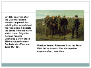 Winslow Homer, Prisoners from the Front,
1866. Oil on canvas. The Metropolitan
Museum of Art, New York
In 1866, one year after
the Civil War ended,
Homer completed this
painting that established
his reputation. It depicts
the scene from the war in
which Union Brigadier
General Francis
Channing Barlow (1834–
1896) captured several
Confederate officers on
June 21, 1864.
 