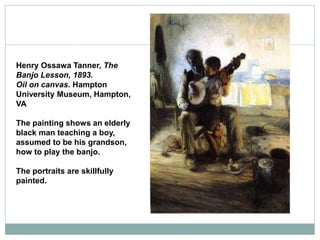 Henry Ossawa Tanner, The
Banjo Lesson, 1893.
Oil on canvas. Hampton
University Museum, Hampton,
VA
The painting shows an elderly
black man teaching a boy,
assumed to be his grandson,
how to play the banjo.
The portraits are skillfully
painted.
 