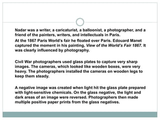 Nadar was a writer, a caricaturist, a balloonist, a photographer, and a
friend of the painters, writers, and intellectuals in Paris.
At the 1867 Paris World’s fair he floated over Paris. Edouard Manet
captured the moment in his painting, View of the World’s Fair 1867. It
was clearly influenced by photography.
Civil War photographers used glass plates to capture very sharp
images. The cameras, which looked like wooden boxes, were very
heavy. The photographers installed the cameras on wooden legs to
keep them steady.
A negative image was created when light hit the glass plate prepared
with light-sensitive chemicals. On the glass negative, the light and
dark areas of an image were reversed. Photographers then made
multiple positive paper prints from the glass negatives.
 