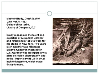 Mathew Brady, Dead Soldier,
Civil War, c. 1863.
Gelatin-silver print.
Library of Congress, D.C.
Brady recognized the talent and
expertise of Alexander Gardner
and hired him in 1856 to work for
his studio in New York. Two years
later, Gardner was managing
Brady’s Gallery in Washington
D.C. Gardner was an expert in wet-
plate collodion photography, and
in the "Imperial Print", a 17 by 21
inch enlargement, which made
Brady famous.
 