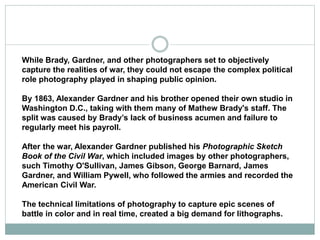 While Brady, Gardner, and other photographers set to objectively
capture the realities of war, they could not escape the complex political
role photography played in shaping public opinion.
By 1863, Alexander Gardner and his brother opened their own studio in
Washington D.C., taking with them many of Mathew Brady's staff. The
split was caused by Brady’s lack of business acumen and failure to
regularly meet his payroll.
After the war, Alexander Gardner published his Photographic Sketch
Book of the Civil War, which included images by other photographers,
such Timothy O'Sullivan, James Gibson, George Barnard, James
Gardner, and William Pywell, who followed the armies and recorded the
American Civil War.
The technical limitations of photography to capture epic scenes of
battle in color and in real time, created a big demand for lithographs.
 