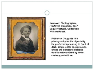 Unknown Photographer,
Frederick Douglass, 1847
Daguerreotype. Collection
William Rubel.
Frederick Douglass like
photography for its objectivity.
He preferred appearing in front of
dark, single-color backgrounds,
unlike the elaborate designs
traditionally favored by 19th-
century portraiture.
 