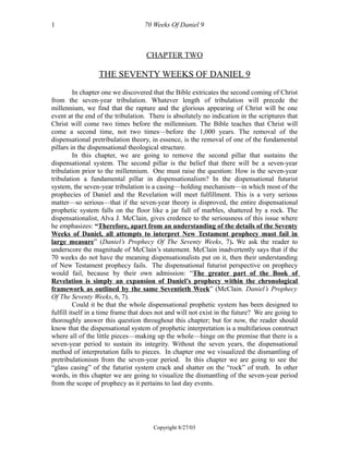 70 Weeks Of Daniel 9
CHAPTER TWO
THE SEVENTY WEEKS OF DANIEL 9
In chapter one we discovered that the Bible extricates the second coming of Christ
from the seven-year tribulation. Whatever length of tribulation will precede the
millennium, we find that the rapture and the glorious appearing of Christ will be one
event at the end of the tribulation. There is absolutely no indication in the scriptures that
Christ will come two times before the millennium. The Bible teaches that Christ will
come a second time, not two times—before the 1,000 years. The removal of the
dispensational pretribulation theory, in essence, is the removal of one of the fundamental
pillars in the dispensational theological structure.
In this chapter, we are going to remove the second pillar that sustains the
dispensational system. The second pillar is the belief that there will be a seven-year
tribulation prior to the millennium. One must raise the question: How is the seven-year
tribulation a fundamental pillar in dispensationalism? In the dispensational futurist
system, the seven-year tribulation is a casing—holding mechanism—in which most of the
prophecies of Daniel and the Revelation will meet fulfillment. This is a very serious
matter—so serious—that if the seven-year theory is disproved, the entire dispensational
prophetic system falls on the floor like a jar full of marbles, shattered by a rock. The
dispensationalist, Alva J. McClain, gives credence to the seriousness of this issue where
he emphasizes: “Therefore, apart from an understanding of the details of the Seventy
Weeks of Daniel, all attempts to interpret New Testament prophecy must fail in
large measure” (Daniel’s Prophecy Of The Seventy Weeks, 7). We ask the reader to
underscore the magnitude of McClain’s statement. McClain inadvertently says that if the
70 weeks do not have the meaning dispensationalists put on it, then their understanding
of New Testament prophecy fails. The dispensational futurist perspective on prophecy
would fail, because by their own admission: “The greater part of the Book of
Revelation is simply an expansion of Daniel’s prophecy within the chronological
framework as outlined by the same Seventieth Week” (McClain. Daniel’s Prophecy
Of The Seventy Weeks, 6, 7).
Could it be that the whole dispensational prophetic system has been designed to
fulfill itself in a time frame that does not and will not exist in the future? We are going to
thoroughly answer this question throughout this chapter; but for now, the reader should
know that the dispensational system of prophetic interpretation is a multifarious construct
where all of the little pieces—making up the whole—hinge on the premise that there is a
seven-year period to sustain its integrity. Without the seven years, the dispensational
method of interpretation falls to pieces. In chapter one we visualized the dismantling of
pretribulationism from the seven-year period. In this chapter we are going to see the
“glass casing” of the futurist system crack and shatter on the “rock” of truth. In other
words, in this chapter we are going to visualize the dismantling of the seven-year period
from the scope of prophecy as it pertains to last day events.
Copyright 8/27/03
1
 