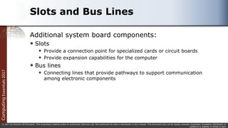 Computing
Essentials
2017
© 2017 by McGraw-Hill Education. This proprietary material solely for authorized instructor use. Not authorized for sale or distribution in any manner. This document may not be copied, scanned, duplicated, forwarded, distributed, or
posted on a website, in whole or part.
Slots and Bus Lines
Additional system board components:
 Slots
 Provide a connection point for specialized cards or circuit boards
 Provide expansion capabilities for the computer
 Bus lines
 Connecting lines that provide pathways to support communication
among electronic components
 
