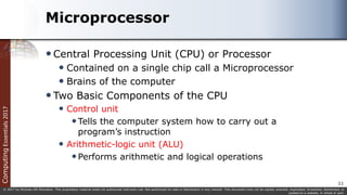 Computing
Essentials
2017
© 2017 by McGraw-Hill Education. This proprietary material solely for authorized instructor use. Not authorized for sale or distribution in any manner. This document may not be copied, scanned, duplicated, forwarded, distributed, or
posted on a website, in whole or part.
Microprocessor
Central Processing Unit (CPU) or Processor
 Contained on a single chip call a Microprocessor
 Brains of the computer
Two Basic Components of the CPU
 Control unit
Tells the computer system how to carry out a
program’s instruction
 Arithmetic-logic unit (ALU)
Performs arithmetic and logical operations
11
 