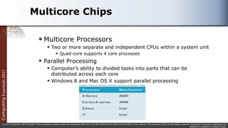 Computing
Essentials
2017
© 2017 by McGraw-Hill Education. This proprietary material solely for authorized instructor use. Not authorized for sale or distribution in any manner. This document may not be copied, scanned, duplicated, forwarded, distributed, or
posted on a website, in whole or part.
Multicore Chips
 Multicore Processors
 Two or more separate and independent CPUs within a system unit
 Quad-core supports 4 core processes
 Parallel Processing
 Computer’s ability to divided tasks into parts that can be
distributed across each core
 Windows 8 and Mac OS X support parallel processing
 