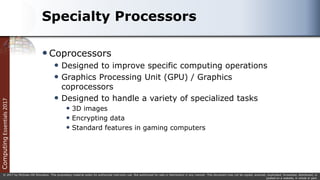 Computing
Essentials
2017
© 2017 by McGraw-Hill Education. This proprietary material solely for authorized instructor use. Not authorized for sale or distribution in any manner. This document may not be copied, scanned, duplicated, forwarded, distributed, or
posted on a website, in whole or part.
Specialty Processors
Coprocessors
 Designed to improve specific computing operations
 Graphics Processing Unit (GPU) / Graphics
coprocessors
 Designed to handle a variety of specialized tasks
 3D images
 Encrypting data
 Standard features in gaming computers
 