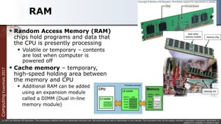 Computing
Essentials
2017
© 2017 by McGraw-Hill Education. This proprietary material solely for authorized instructor use. Not authorized for sale or distribution in any manner. This document may not be copied, scanned, duplicated, forwarded, distributed, or
posted on a website, in whole or part.
RAM
 Random Access Memory (RAM)
chips hold programs and data that
the CPU is presently processing
 Volatile or temporary – contents
are lost when computer is
powered off
 Cache memory – temporary,
high-speed holding area between
the memory and CPU
 Additional RAM can be added
using an expansion module
called a DIMM (Dual in-line
memory module)
 