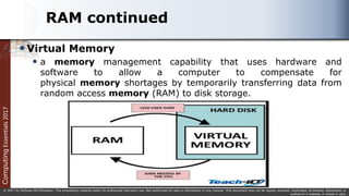 Computing
Essentials
2017
© 2017 by McGraw-Hill Education. This proprietary material solely for authorized instructor use. Not authorized for sale or distribution in any manner. This document may not be copied, scanned, duplicated, forwarded, distributed, or
posted on a website, in whole or part.
RAM continued
Virtual Memory
 a memory management capability that uses hardware and
software to allow a computer to compensate for
physical memory shortages by temporarily transferring data from
random access memory (RAM) to disk storage.
 