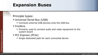 Computing
Essentials
2017
© 2017 by McGraw-Hill Education. This proprietary material solely for authorized instructor use. Not authorized for sale or distribution in any manner. This document may not be copied, scanned, duplicated, forwarded, distributed, or
posted on a website, in whole or part.
Expansion Buses
Principle types:
 Universal Serial Bus (USB)
 Connects external USB devices onto the USB bus
 FireWire
 Primarily used to connect audio and video equipment to the
system board
 PCI Express (PCIe)
 Single dedicated path for each connected device
 