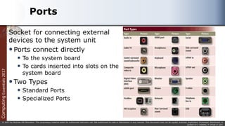 Computing
Essentials
2017
© 2017 by McGraw-Hill Education. This proprietary material solely for authorized instructor use. Not authorized for sale or distribution in any manner. This document may not be copied, scanned, duplicated, forwarded, distributed, or
posted on a website, in whole or part.
Ports
Socket for connecting external
devices to the system unit
Ports connect directly
 To the system board
 To cards inserted into slots on the
system board
Two Types
 Standard Ports
 Specialized Ports
 