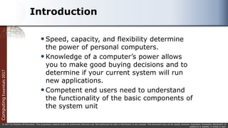 Computing
Essentials
2017
© 2017 by McGraw-Hill Education. This proprietary material solely for authorized instructor use. Not authorized for sale or distribution in any manner. This document may not be copied, scanned, duplicated, forwarded, distributed, or
posted on a website, in whole or part.
Introduction
Speed, capacity, and flexibility determine
the power of personal computers.
Knowledge of a computer’s power allows
you to make good buying decisions and to
determine if your current system will run
new applications.
Competent end users need to understand
the functionality of the basic components of
the system unit
 