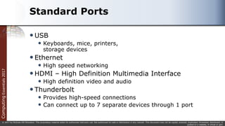 Computing
Essentials
2017
© 2017 by McGraw-Hill Education. This proprietary material solely for authorized instructor use. Not authorized for sale or distribution in any manner. This document may not be copied, scanned, duplicated, forwarded, distributed, or
posted on a website, in whole or part.
Standard Ports
USB
 Keyboards, mice, printers,
storage devices
Ethernet
 High speed networking
HDMI – High Definition Multimedia Interface
 High definition video and audio
Thunderbolt
 Provides high-speed connections
 Can connect up to 7 separate devices through 1 port
 