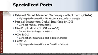 Computing
Essentials
2017
© 2017 by McGraw-Hill Education. This proprietary material solely for authorized instructor use. Not authorized for sale or distribution in any manner. This document may not be copied, scanned, duplicated, forwarded, distributed, or
posted on a website, in whole or part.
Specialized Ports
 External Serial Advanced Technology Attachment (eSATA)
 High-speed connection for external secondary storage
 Musical Instrument Digital Interface (MIDI)
 Connect musical instruments
 Mini DisplayPort (MiniDP or mDP)
 Connection to large monitors
 VGA & DVI
 Connections to analog and digital monitors
 FireWire
 High-speed connections to FireWire devices
 