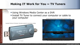 Computing
Essentials
2017
© 2017 by McGraw-Hill Education. This proprietary material solely for authorized instructor use. Not authorized for sale or distribution in any manner. This document may not be copied, scanned, duplicated, forwarded, distributed, or
posted on a website, in whole or part.
Making IT Work for You ~ TV Tuners
 Using Windows Media Center as a DVR
 Install TV Tuner to connect your computer or cable to
your computer
 