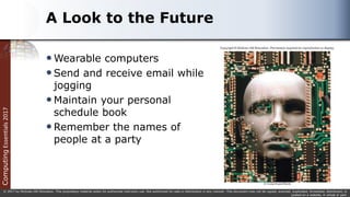 Computing
Essentials
2017
© 2017 by McGraw-Hill Education. This proprietary material solely for authorized instructor use. Not authorized for sale or distribution in any manner. This document may not be copied, scanned, duplicated, forwarded, distributed, or
posted on a website, in whole or part.
A Look to the Future
Wearable computers
Send and receive email while
jogging
Maintain your personal
schedule book
Remember the names of
people at a party
 