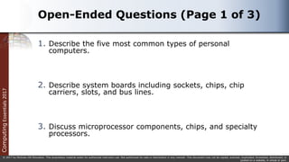 Computing
Essentials
2017
© 2017 by McGraw-Hill Education. This proprietary material solely for authorized instructor use. Not authorized for sale or distribution in any manner. This document may not be copied, scanned, duplicated, forwarded, distributed, or
posted on a website, in whole or part.
Open-Ended Questions (Page 1 of 3)
1. Describe the five most common types of personal
computers.
2. Describe system boards including sockets, chips, chip
carriers, slots, and bus lines.
3. Discuss microprocessor components, chips, and specialty
processors.
 