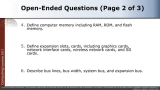 Computing
Essentials
2017
© 2017 by McGraw-Hill Education. This proprietary material solely for authorized instructor use. Not authorized for sale or distribution in any manner. This document may not be copied, scanned, duplicated, forwarded, distributed, or
posted on a website, in whole or part.
Open-Ended Questions (Page 2 of 3)
4. Define computer memory including RAM, ROM, and flash
memory.
5. Define expansion slots, cards, including graphics cards,
network interface cards, wireless network cards, and SD
cards.
6. Describe bus lines, bus width, system bus, and expansion bus.
 