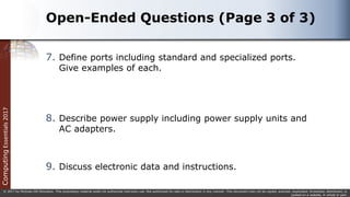 Computing
Essentials
2017
© 2017 by McGraw-Hill Education. This proprietary material solely for authorized instructor use. Not authorized for sale or distribution in any manner. This document may not be copied, scanned, duplicated, forwarded, distributed, or
posted on a website, in whole or part.
Open-Ended Questions (Page 3 of 3)
7. Define ports including standard and specialized ports.
Give examples of each.
8. Describe power supply including power supply units and
AC adapters.
9. Discuss electronic data and instructions.
 