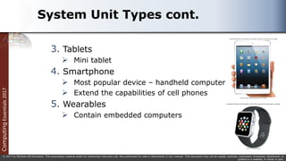Computing
Essentials
2017
© 2017 by McGraw-Hill Education. This proprietary material solely for authorized instructor use. Not authorized for sale or distribution in any manner. This document may not be copied, scanned, duplicated, forwarded, distributed, or
posted on a website, in whole or part.
System Unit Types cont.
3. Tablets
 Mini tablet
4. Smartphone
 Most popular device – handheld computer
 Extend the capabilities of cell phones
5. Wearables
 Contain embedded computers
 