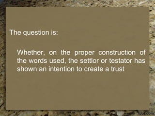 The question is:
Whether, on the proper construction of
the words used, the settlor or testator has
shown an intention to create a trust
 