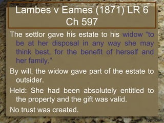 Lambes v Eames (1871) LR 6
Ch 597
The settlor gave his estate to his widow “to
be at her disposal in any way she may
think best, for the benefit of herself and
her family.”
By will, the widow gave part of the estate to
outsider.
Held: She had been absolutely entitled to
the property and the gift was valid.
No trust was created.
 