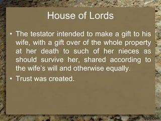 House of Lords
• The testator intended to make a gift to his
wife, with a gift over of the whole property
at her death to such of her nieces as
should survive her, shared according to
the wife’s will and otherwise equally.
• Trust was created.
 