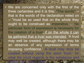 • We are concerned only with the first of the
three certainties and it is this: "The words" --
that is the words of the declaration relied on
-- "must be so used that on the whole they
ought to be construed as imperative ... No
particular form of expression is necessary for
the creation of a trust, if on the whole it can
be gathered that a trust was intended. 'A trust
may well be created, although there may be
an absence of any expression of terms
imposing confidence.' A trust may thus be
created without using the word 'trust,' for
what the court regards is the substance and
effect of the words used."
 