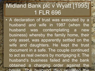 Midland Bank plc v Wyatt [1995]
1 FLR 696
• A declaration of trust was executed by a
husband and wife in 1987 (when the
husband was contemplating a new
business) whereby the family home, their
only asset, was apparently settled on the
wife and daughters. He kept the trust
document in a safe. The couple continued
to act as real owners by mortgaging it. The
husband’s business failed and the bank
obtained a charging order against the
 