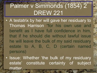 Palmer v Simmonds (1854) 2
DREW 221
• A testatrix by her will gave her residuary to
Thomas Harrison “for his own use and
benefit as I have full confidence in him,
that if he should die without lawful issue
he will leave the bulk of my said residuary
estate to A, B, C, D (certain named
persons)
• Issue: Whether ‘the bulk of my residuary
estate’ constitute certainty of subject
matter.
 