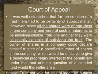 Court of Appeal
• It was well established that for the creation of a
trust there had to be certainty of subject matter.
However, since all the shares were of one class
in one company and were of such a nature as to
be indistinguishable from one another they were
all equally capable of satisfying the trust. The
owner of shares in a company could declare
himself trustee of a specified number of shares
in the company, which would be effective to give
a beneficial proprietary interest to the beneficiary
under the trust and no question of a blended
fund would thereafter arise.
 