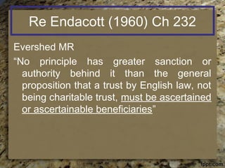 Re Endacott (1960) Ch 232
Evershed MR
“No principle has greater sanction or
authority behind it than the general
proposition that a trust by English law, not
being charitable trust, must be ascertained
or ascertainable beneficiaries”
 