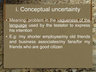 i. Conceptual uncertainty
• Meaning: problem in the vagueness of the
language used by the testator to express
his intention
• E.g: /my shorter employee/my old friends
and business associates/my fans/for my
friends who are good citizen
 