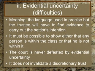 ii. Evidential uncertainty
(difficulties)
• Meaning: the language used in precise but
the trustee will have to find evidence to
carry out the settlor’s intention
• It must be possible to show either that any
person is within the class or that he is not
within it
• The court is never defeated by evidential
uncertainty
• It does not invalidate a discretionary trust
 