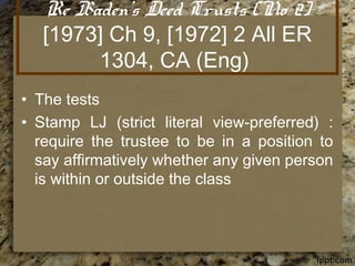 Re Baden's Deed Trusts (No 2)
[1973] Ch 9, [1972] 2 All ER
1304, CA (Eng)
• The tests
• Stamp LJ (strict literal view-preferred) :
require the trustee to be in a position to
say affirmatively whether any given person
is within or outside the class
 