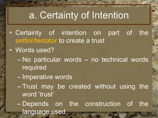 a. Certainty of Intention
• Certainty of intention on part of the
settlor/testator to create a trust
• Words used?
– No particular words – no technical words
required
– Imperative words
– Trust may be created without using the
word ‘trust’
– Depends on the construction of the
language used
 