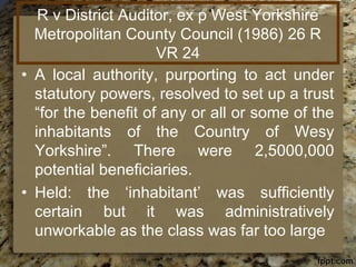 R v District Auditor, ex p West Yorkshire
Metropolitan County Council (1986) 26 R
VR 24
• A local authority, purporting to act under
statutory powers, resolved to set up a trust
“for the benefit of any or all or some of the
inhabitants of the Country of Wesy
Yorkshire”. There were 2,5000,000
potential beneficiaries.
• Held: the ‘inhabitant’ was sufficiently
certain but it was administratively
unworkable as the class was far too large
 