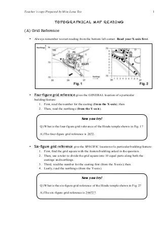 Teacher’s copy/Prepared by Miss Lena Teo 1
TOPOGRAPHICAL MAP READING
(A) Grid Reference
• Always remember to start reading from the bottom left corner. Read your X-axis first.
• Four-figure grid reference gives the GENERAL location of a particular
building/feature:
1. First, read the number for the easting (from the X-axis); then
2. Then, read the northings (from the Y-axis).
• Six-figure grid reference give the SPECIFIC location of a particular building/feature:
1. First, find the grid square with the feature/building asked in the question.
2. Then, use a ruler to divide the grid square into 10 equal parts along both the
eastings and northings.
3. Third, read the number for the easting first (from the X-axis); then
4. Lastly, read the northings (from the Y-axis).
Now you try!
Q) What is the four-figure grid reference of the Hindu temple shown in Fig. 1?
A) The four-figure grid reference is 2672.
Now you try!
Q) What is the six-figure grid reference of the Hindu temple shown in Fig. 2?
A) The six-figure grid reference is 266727.
 