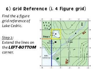 6) Grid Reference (i. 4 Figure grid)
Find	
  the	
  4	
  ﬁgure	
  	
  
grid	
  reference	
  of	
  	
  
Lake	
  Cedric.	
  
	
  
Step	
  2:	
  	
  
Extend	
  the	
  lines	
  on	
  	
  
the	
  Left-bottom
corner.	
  
	
  
	
  
Step	
  2	
  
 