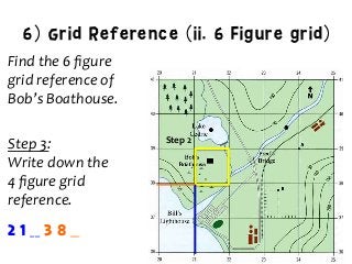 6) Grid Reference (ii. 6 Figure grid)
Find	
  the	
  6	
  ﬁgure	
  	
  
grid	
  reference	
  of	
  	
  
Bob’s	
  Boathouse.	
  
	
  
Step	
  3:	
  	
  
Write	
  down	
  the	
  	
  
4	
  ﬁgure	
  grid	
  	
  
reference.	
  
Step	
  2	
  
2 1 __ 3 8 __
 