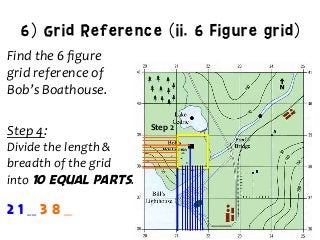 6) Grid Reference (ii. 6 Figure grid)
Find	
  the	
  6	
  ﬁgure	
  	
  
grid	
  reference	
  of	
  	
  
Bob’s	
  Boathouse.	
  
	
  
Step	
  4:	
  	
  
Divide	
  the	
  length	
  &	
  
breadth	
  of	
  the	
  grid	
  	
  
into	
  10 equal parts.	
  
Step	
  2	
  
2 1 __ 3 8 __
 