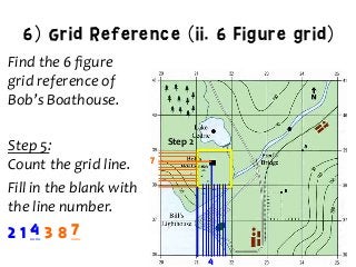 6) Grid Reference (ii. 6 Figure grid)
Find	
  the	
  6	
  ﬁgure	
  	
  
grid	
  reference	
  of	
  	
  
Bob’s	
  Boathouse.	
  
	
  
Step	
  5:	
  	
  
Count	
  the	
  grid	
  line.	
  
Fill	
  in	
  the	
  blank	
  with	
  	
  
the	
  line	
  number.	
  
Step	
  2	
  
2 1 __ 3 8 __
7
4	
  
4 7
 