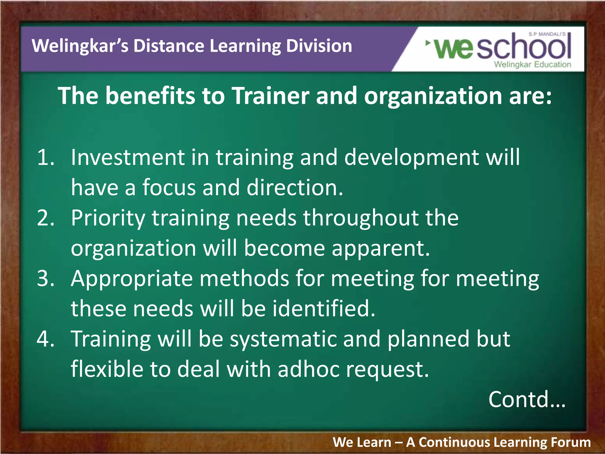 Welingkar’s Distance Learning Division
The benefits to Trainer and organization are:
1. Investment in training and development will
have a focus and direction.
2. Priority training needs throughout the
organization will become apparent.
3. Appropriate methods for meeting for meeting
these needs will be identified.
4. Training will be systematic and planned but
flexible to deal with adhoc request.
Contd…
We Learn – A Continuous Learning Forum
 