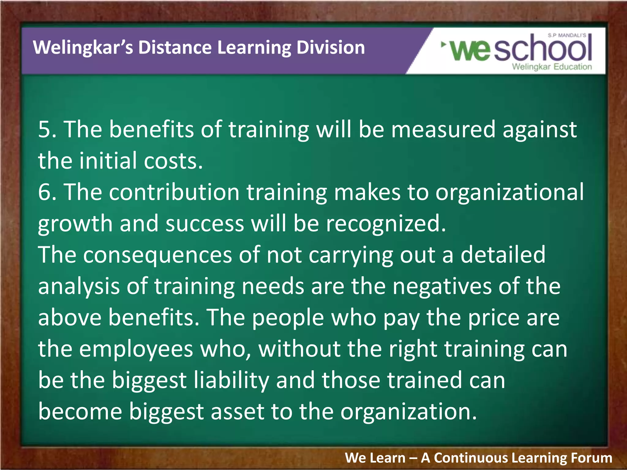 Welingkar’s Distance Learning Division
5. The benefits of training will be measured against
the initial costs.
6. The contribution training makes to organizational
growth and success will be recognized.
The consequences of not carrying out a detailed
analysis of training needs are the negatives of the
above benefits. The people who pay the price are
the employees who, without the right training can
be the biggest liability and those trained can
become biggest asset to the organization.
We Learn – A Continuous Learning Forum
 
