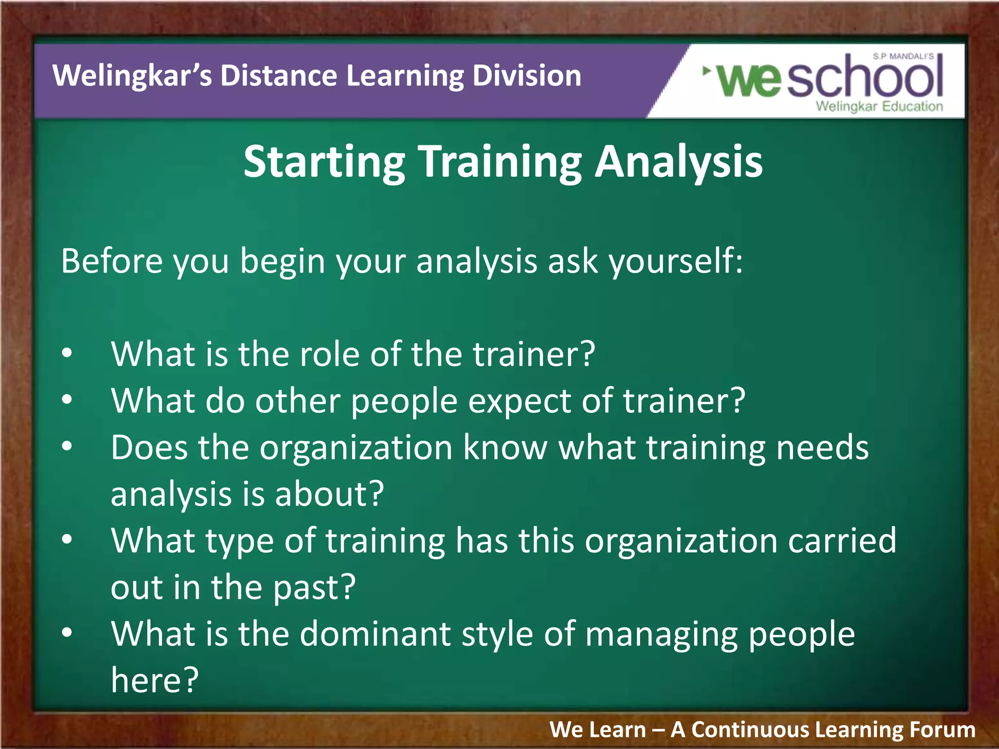 Welingkar’s Distance Learning Division
Starting Training Analysis
Before you begin your analysis ask yourself:
• What is the role of the trainer?
• What do other people expect of trainer?
• Does the organization know what training needs
analysis is about?
• What type of training has this organization carried
out in the past?
• What is the dominant style of managing people
here?
We Learn – A Continuous Learning Forum
 