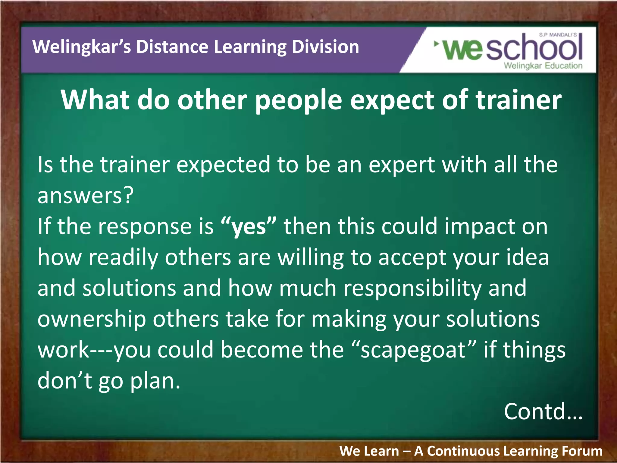 Welingkar’s Distance Learning Division
What do other people expect of trainer
Is the trainer expected to be an expert with all the
answers?
If the response is “yes” then this could impact on
how readily others are willing to accept your idea
and solutions and how much responsibility and
ownership others take for making your solutions
work---you could become the “scapegoat” if things
don’t go plan.
Contd…
We Learn – A Continuous Learning Forum
 