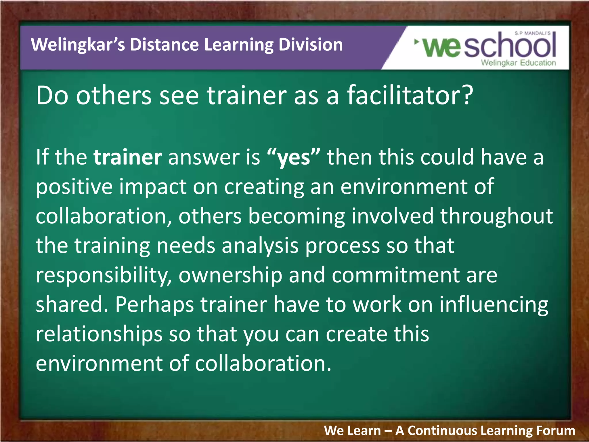 Welingkar’s Distance Learning Division
Do others see trainer as a facilitator?
If the trainer answer is “yes” then this could have a
positive impact on creating an environment of
collaboration, others becoming involved throughout
the training needs analysis process so that
responsibility, ownership and commitment are
shared. Perhaps trainer have to work on influencing
relationships so that you can create this
environment of collaboration.
We Learn – A Continuous Learning Forum
 
