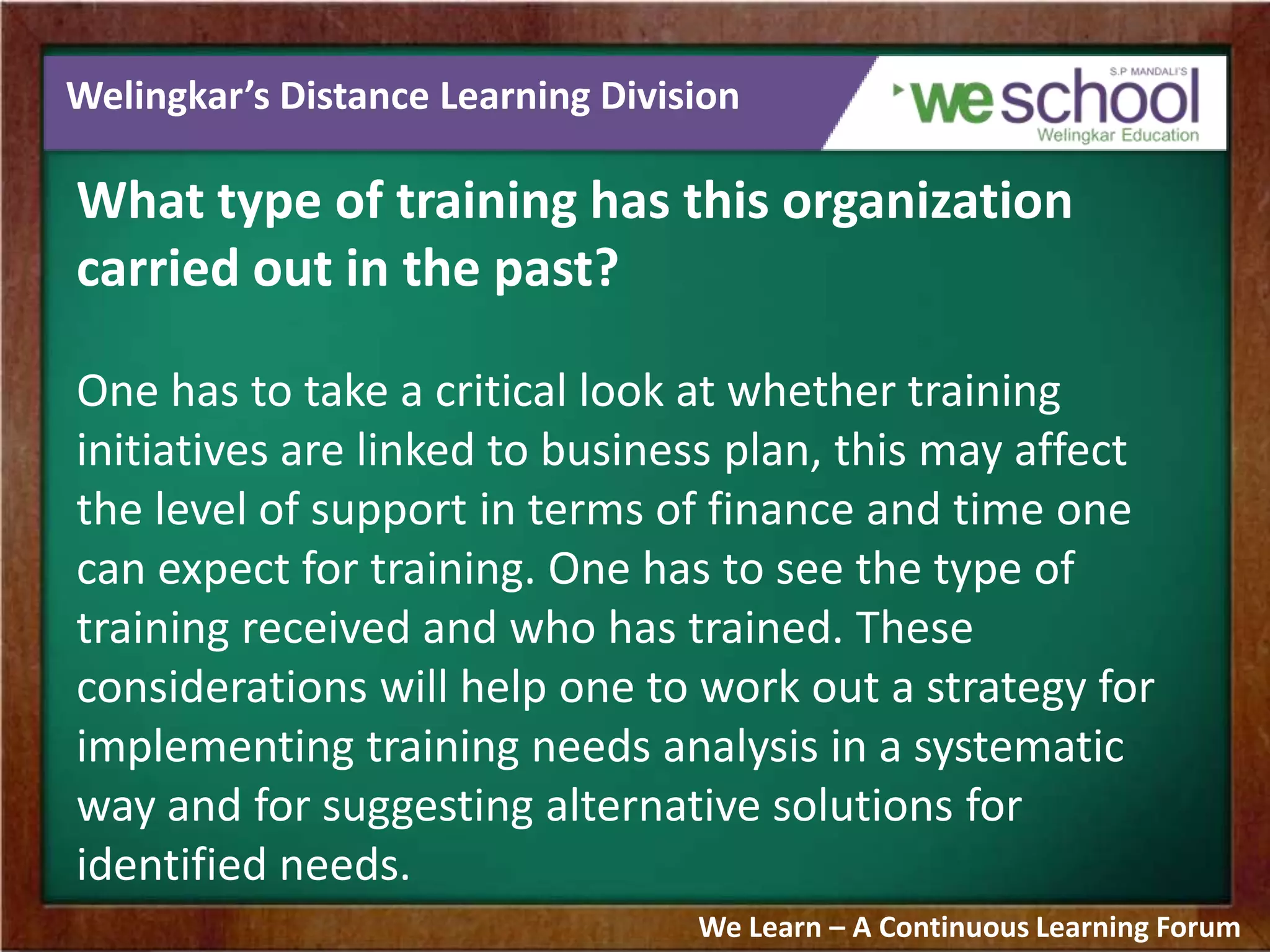 Welingkar’s Distance Learning Division
What type of training has this organization
carried out in the past?
One has to take a critical look at whether training
initiatives are linked to business plan, this may affect
the level of support in terms of finance and time one
can expect for training. One has to see the type of
training received and who has trained. These
considerations will help one to work out a strategy for
implementing training needs analysis in a systematic
way and for suggesting alternative solutions for
identified needs.
We Learn – A Continuous Learning Forum
 